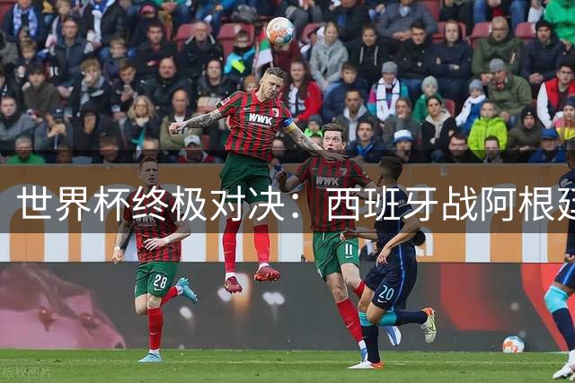 世界杯终极对决：西班牙战阿根廷，矛与盾的巅峰较量