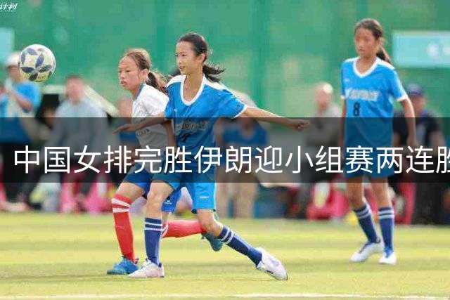 中国女排完胜伊朗迎小组赛两连胜 涉险过关力保不败金身