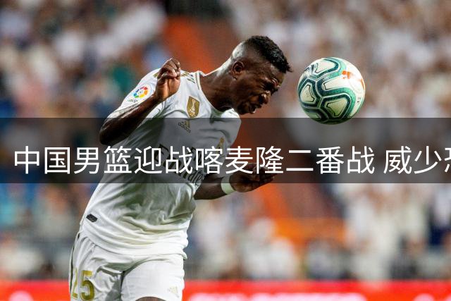 中国男篮迎战喀麦隆二番战 威少恐面临无球可打窘境