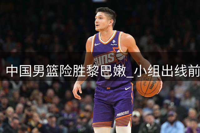 中国男篮险胜黎巴嫩 小组出线前景持续向好