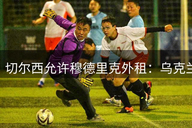 切尔西允许穆德里克外租：乌克兰球星期待职业生涯重启