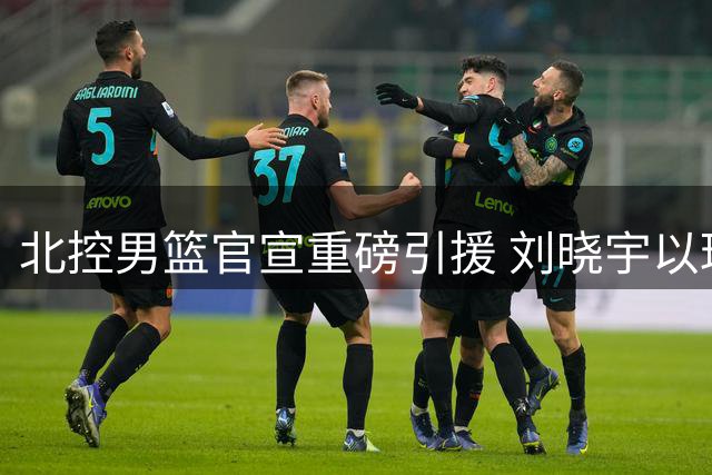 北控男篮官宣重磅引援 刘晓宇以球员兼教练身份加盟