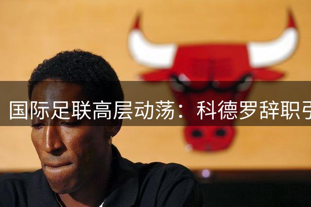 国际足联高层动荡：科德罗辞职引发足球界震荡