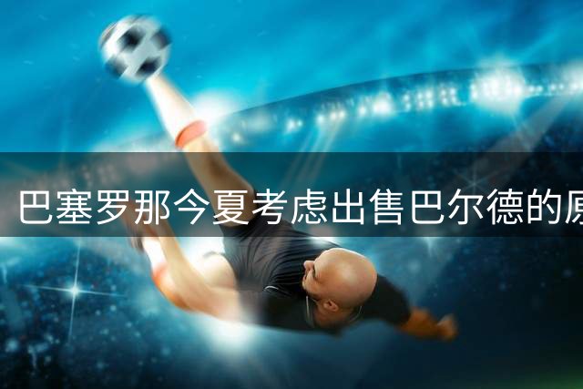 巴塞罗那今夏考虑出售巴尔德的原因解析