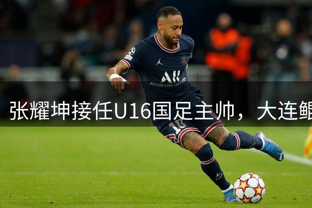张耀坤接任U16国足主帅，大连鲲城面临战术调整