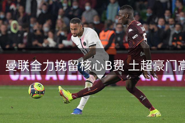 曼联全力挽留核心B费 土超豪门高薪诱惑难撼红魔决心