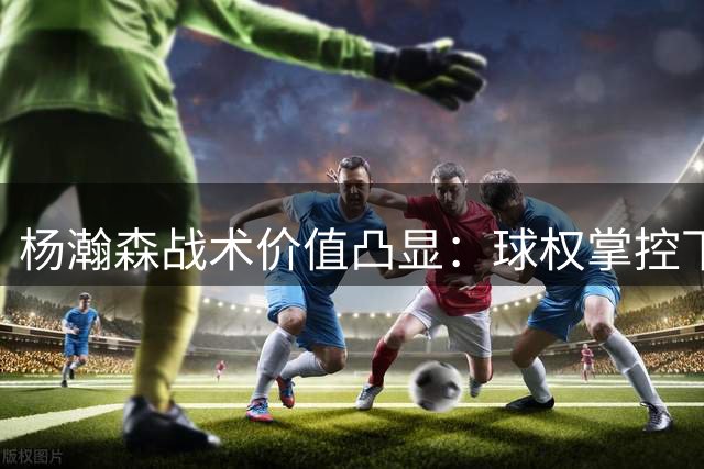 杨瀚森战术价值凸显：球权掌控下的全能表现