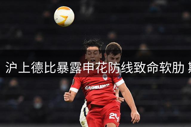 沪上德比暴露申花防线致命软肋 斯卢茨基变阵反酿苦果