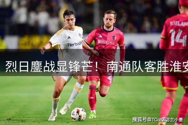烈日鏖战显锋芒！南通队客胜淮安抢占晋级先机