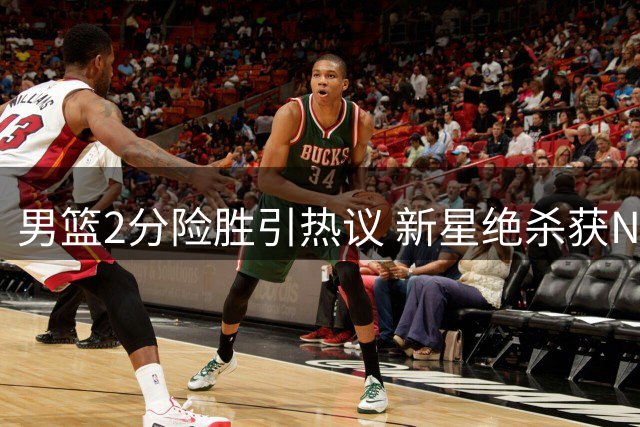 男篮2分险胜引热议 新星绝杀获NBA关注，主帅深意表态