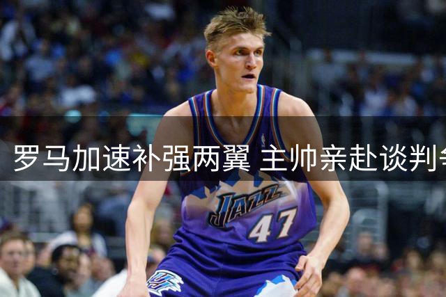 罗马加速补强两翼 主帅亲赴谈判争取两目标球员进展