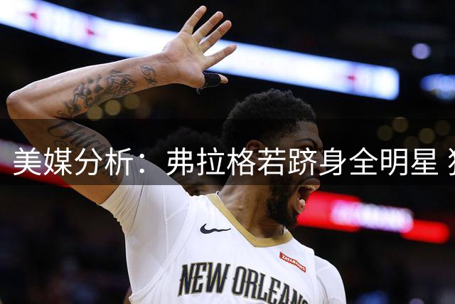 美媒分析：弗拉格若跻身全明星 独行侠或有望争夺附加赛席位