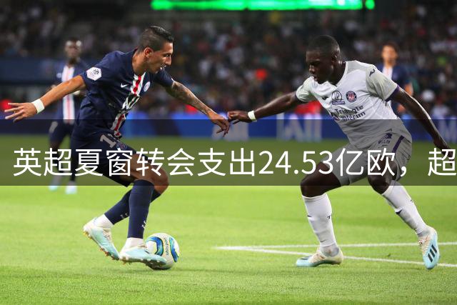 英超夏窗转会支出24.53亿欧，超意西德法4大联赛之和，为何如此“豪横”？这能让英超球队在欧战碾压其他球队吗？