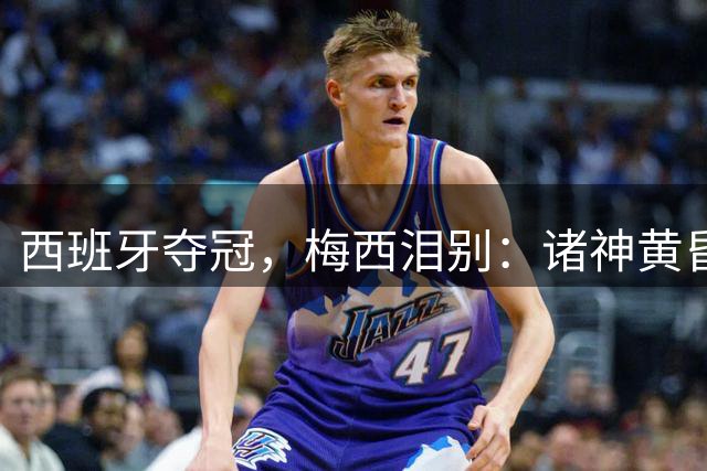 西班牙夺冠，梅西泪别：诸神黄昏，集体落幕