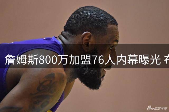 詹姆斯800万加盟76人内幕曝光 布朗加盟成转折点 前勇士高管幕后操盘