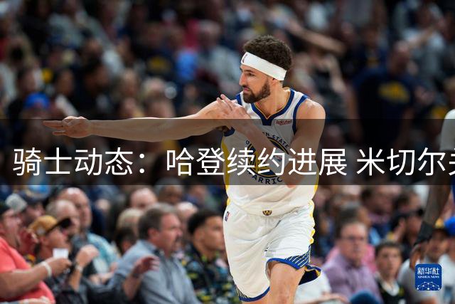 骑士动态：哈登续约进展 米切尔关键表现 库明加去向分析
