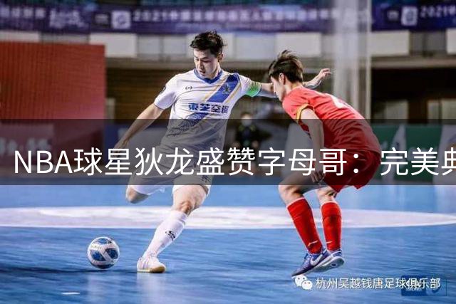 NBA球星狄龙盛赞字母哥：完美典范难寻瑕疵 媒体黑料无从下手