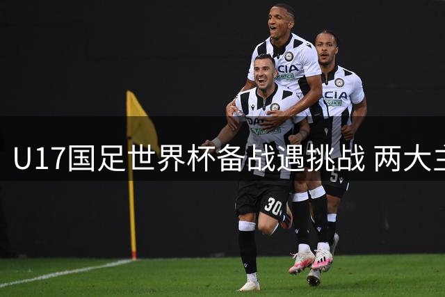 U17国足世界杯备战遇挑战 两大主力缺阵背后折射青训困境